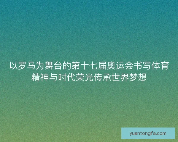 以罗马为舞台的第十七届奥运会书写体育精神与时代荣光传承世界梦想