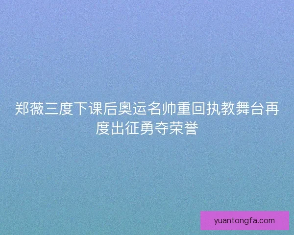 郑薇三度下课后奥运名帅重回执教舞台再度出征勇夺荣誉