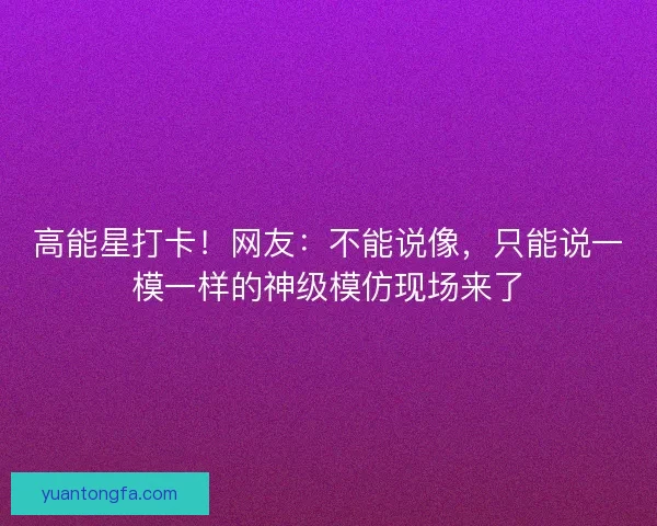 高能星打卡!网友:不能说像,只能说一模一样的神级模仿现场来了 高能星打卡!网友:不能说像,只能说一模一样的神级模仿现场来了