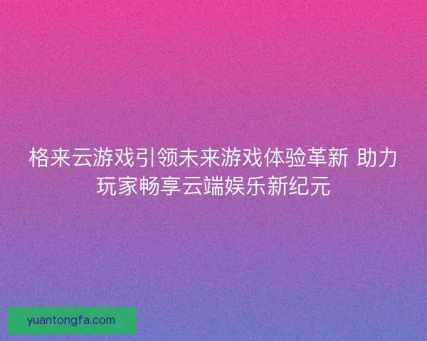 格来云游戏引领未来游戏体验革新 助力玩家畅享云端娱乐新纪元