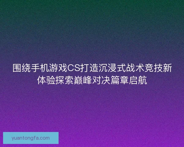 围绕手机游戏CS打造沉浸式战术竞技新体验探索巅峰对决篇章启航