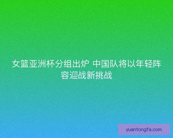 女篮亚洲杯分组出炉 中国队将以年轻阵容迎战新挑战