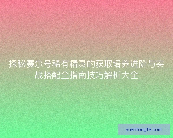 探秘赛尔号稀有精灵的获取培养进阶与实战搭配全指南技巧解析大全 探秘赛尔号稀有精灵的获取培养进阶与实战搭配全指南技巧解析大全