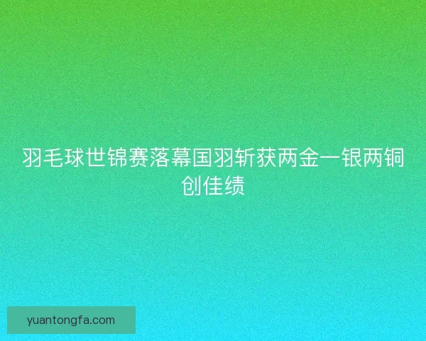 羽毛球世锦赛落幕国羽斩获两金一银两铜创佳绩 羽毛球世锦赛落幕国羽斩获两金一银两铜创佳绩