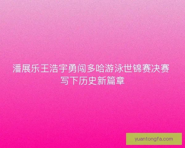 潘展乐王浩宇勇闯多哈游泳世锦赛决赛 写下历史新篇章