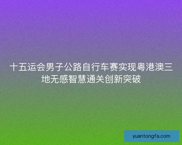 十五运会男子公路自行车赛实现粤港澳三地无感智慧通关创新突破
