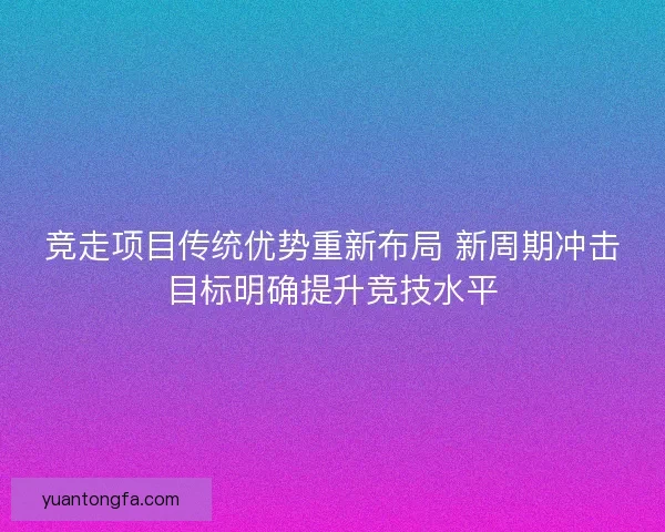 竞走项目传统优势重新布局 新周期冲击目标明确提升竞技水平