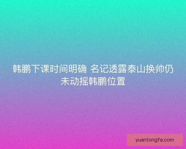 韩鹏下课时间明确 名记透露泰山换帅仍未动摇韩鹏位置