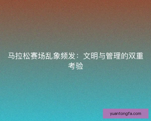 马拉松赛场乱象频发：文明与管理的双重考验