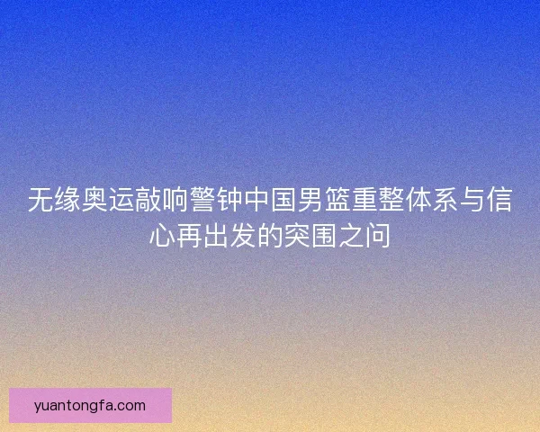 无缘奥运敲响警钟中国男篮重整体系与信心再出发的突围之问