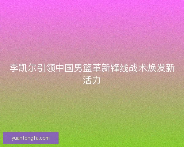 李凯尔引领中国男篮革新锋线战术焕发新活力 李凯尔引领中国男篮革新锋线战术焕发新活力