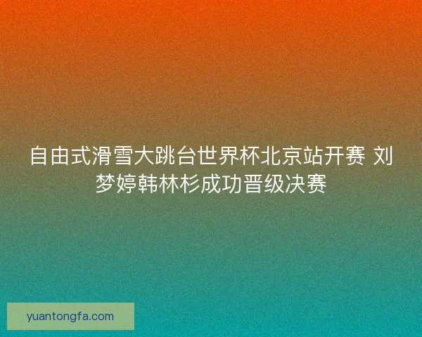 自由式滑雪大跳台世界杯北京站开赛 刘梦婷韩林杉成功晋级决赛