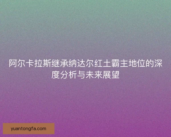 阿尔卡拉斯继承纳达尔红土霸主地位的深度分析与未来展望