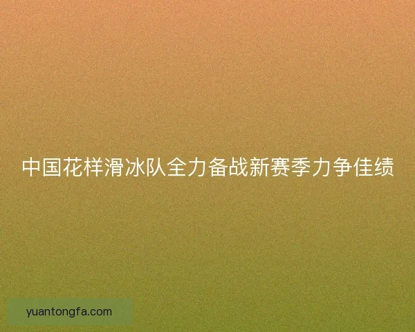 中国花样滑冰队全力备战新赛季力争佳绩