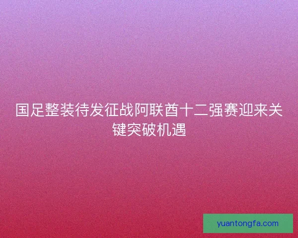 国足整装待发征战阿联酋十二强赛迎来关键突破机遇