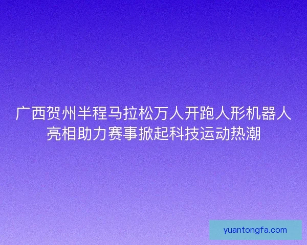 广西贺州半程马拉松万人开跑人形机器人亮相助力赛事掀起科技运动热潮