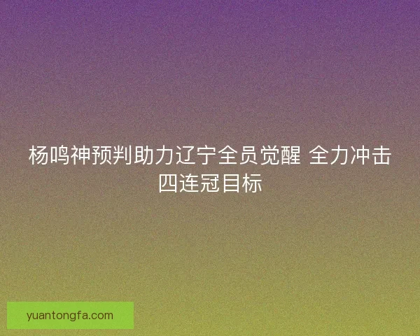 杨鸣神预判助力辽宁全员觉醒 全力冲击四连冠目标 杨鸣神预判助力辽宁全员觉醒 全力冲击四连冠目标