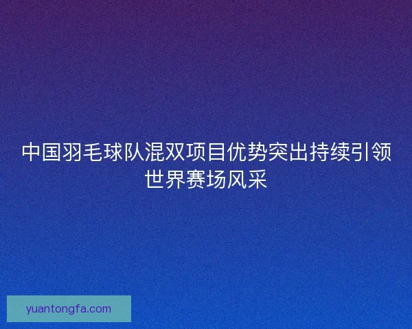 中国羽毛球队混双项目优势突出持续引领世界赛场风采 中国羽毛球队混双项目优势突出持续引领世界赛场风采