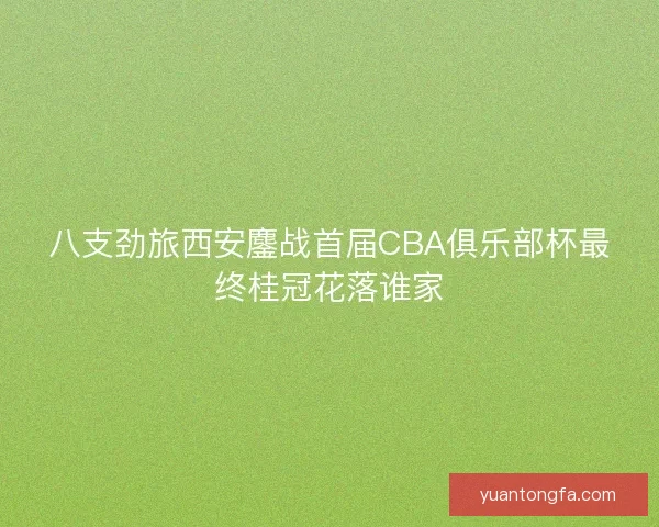 八支劲旅西安鏖战首届CBA俱乐部杯最终桂冠花落谁家 八支劲旅西安鏖战首届CBA俱乐部杯最终桂冠花落谁家