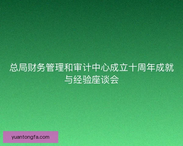 总局财务管理和审计中心成立十周年成就与经验座谈会 总局财务管理和审计中心成立十周年成就与经验座谈会