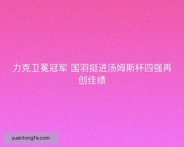 力克卫冕冠军 国羽挺进汤姆斯杯四强再创佳绩 力克卫冕冠军 国羽挺进汤姆斯杯四强再创佳绩